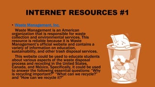 INTERNET RESOURCES #1
• Waste Management, Inc.
Waste Management is an American
organization that is responsible for waste
collection and environmental services. This
resource is reliable because it is Waste
Management’s official website and contains a
variety of information on education,
sustainability, and other trash disposal services.
This website could be used to educate students
about various aspects of the waste disposal
process and recycling in the United States,
Canada, and Mexico. Specifically, it could be used
to answer the following essential questions: “Why
is recycling important?” “What can we recycle?”
and “How can we recycle it?”
 