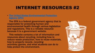 INTERNET RESOURCES #2
• The United States Environmental Protection
Agency (EPA)
The EPA is a federal government agency that is
responsible for protecting human and
environmental health through various legislation
and regulations. This is a reliable resource
because it is a government website.
This website contains a lot of information and
resources about recycling, including how to
reduce waste production, how to reuse materials,
how to properly recycle, recycling
activities/games, and what students can do to
help protect the environment.
 