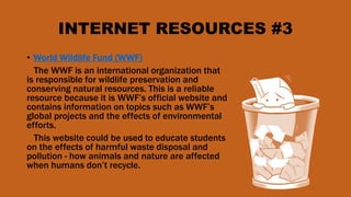 INTERNET RESOURCES #3
• World Wildlife Fund (WWF)
The WWF is an international organization that
is responsible for wildlife preservation and
conserving natural resources. This is a reliable
resource because it is WWF’s official website and
contains information on topics such as WWF’s
global projects and the effects of environmental
efforts.
This website could be used to educate students
on the effects of harmful waste disposal and
pollution - how animals and nature are affected
when humans don’t recycle.
 