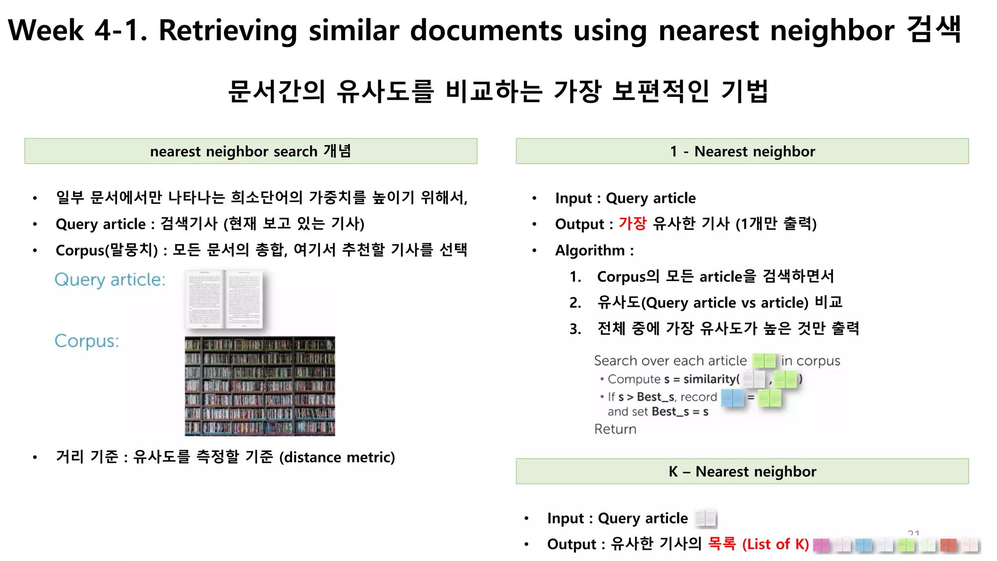 21
Week 4-1. Retrieving similar documents using nearest neighbor 검색
문서간의 유사도를 비교하는 가장 보편적인 기법
• Input : Query article
• Output : 가장 유사한 기사 (1개만 출력)
• Algorithm :
1. Corpus의 모든 article을 검색하면서
2. 유사도(Query article vs article) 비교
3. 전체 중에 가장 유사도가 높은 것만 출력
• 일부 문서에서만 나타나는 희소단어의 가중치를 높이기 위해서,
• Query article : 검색기사 (현재 보고 있는 기사)
• Corpus(말뭉치) : 모든 문서의 총합, 여기서 추천할 기사를 선택
nearest neighbor search 개념 1 - Nearest neighbor
• 거리 기준 : 유사도를 측정할 기준 (distance metric)
• Input : Query article
• Output : 유사한 기사의 목록 (List of K)
K – Nearest neighbor
 
