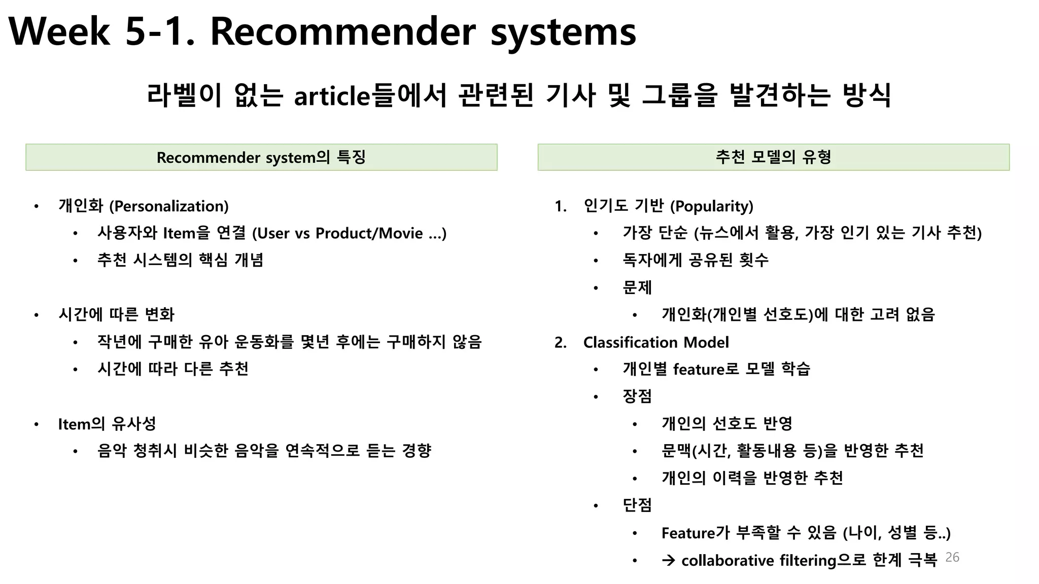 26
Week 5-1. Recommender systems
라벨이 없는 article들에서 관련된 기사 및 그룹을 발견하는 방식
1. 인기도 기반 (Popularity)
• 가장 단순 (뉴스에서 활용, 가장 인기 있는 기사 추천)
• 독자에게 공유된 횟수
• 문제
• 개인화(개인별 선호도)에 대한 고려 없음
2. Classification Model
• 개인별 feature로 모델 학습
• 장점
• 개인의 선호도 반영
• 문맥(시간, 활동내용 등)을 반영한 추천
• 개인의 이력을 반영한 추천
• 단점
• Feature가 부족할 수 있음 (나이, 성별 등..)
• à collaborative filtering으로 한계 극복
• 개인화 (Personalization)
• 사용자와 Item을 연결 (User vs Product/Movie …)
• 추천 시스템의 핵심 개념
• 시간에 따른 변화
• 작년에 구매한 유아 운동화를 몇년 후에는 구매하지 않음
• 시간에 따라 다른 추천
• Item의 유사성
• 음악 청취시 비슷한 음악을 연속적으로 듣는 경향
Recommender system의 특징 추천 모델의 유형
 