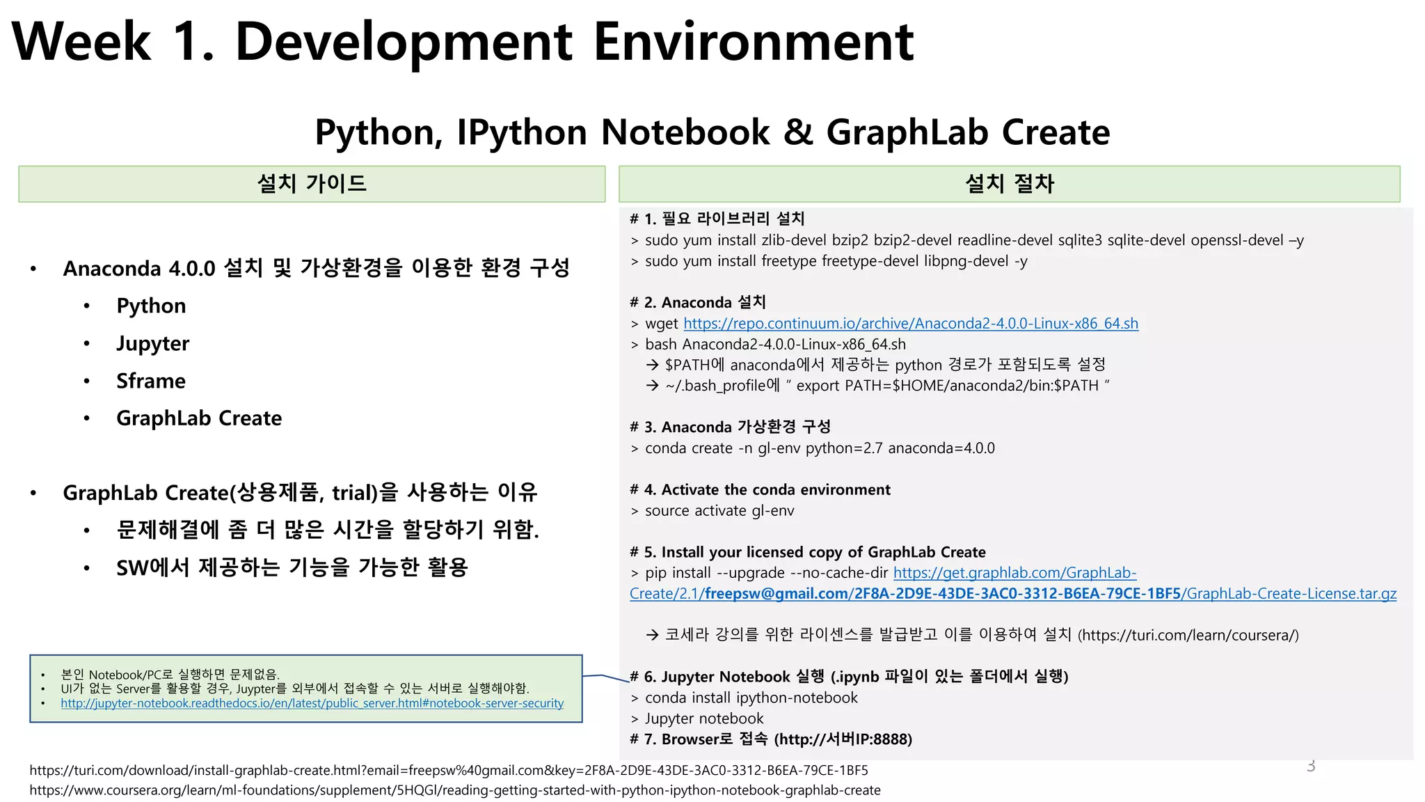 3
Week 1. Development Environment
Python, IPython Notebook & GraphLab Create
설치 가이드 설치 절차
• 데이터를 이해하고자 하는 개발자
• 데이터 사이언티스트가 되고 싶어하는 엔지니어
• 수학을 조금 알면서 데이터를 분석하고 싶어하는 사람들
• Anaconda 4.0.0 설치 및 가상환경을 이용한 환경 구성
• Python
• Jupyter
• Sframe
• GraphLab Create
• GraphLab Create(상용제품, trial)을 사용하는 이유
• 문제해결에 좀 더 많은 시간을 할당하기 위함.
• SW에서 제공하는 기능을 가능한 활용
https://turi.com/download/install-graphlab-create.html?email=freepsw%40gmail.com&key=2F8A-2D9E-43DE-3AC0-3312-B6EA-79CE-1BF5
• 데이터를 이해하고자 하는 개발자
• 데이터 사이언티스트가 되고 싶어하는 엔지니어
• 수학을 조금 알면서 데이터를 분석하고 싶어하는 사람들
https://www.coursera.org/learn/ml-foundations/supplement/5HQGl/reading-getting-started-with-python-ipython-notebook-graphlab-create
# 1. 필요 라이브러리 설치
> sudo yum install zlib-devel bzip2 bzip2-devel readline-devel sqlite3 sqlite-devel openssl-devel –y
> sudo yum install freetype freetype-devel libpng-devel -y
# 2. Anaconda 설치
> wget https://repo.continuum.io/archive/Anaconda2-4.0.0-Linux-x86_64.sh
> bash Anaconda2-4.0.0-Linux-x86_64.sh
à $PATH에 anaconda에서 제공하는 python 경로가 포함되도록 설정
à ~/.bash_profile에 ” export PATH=$HOME/anaconda2/bin:$PATH ”
# 3. Anaconda 가상환경 구성
> conda create -n gl-env python=2.7 anaconda=4.0.0
# 4. Activate the conda environment
> source activate gl-env
# 5. Install your licensed copy of GraphLab Create
> pip install --upgrade --no-cache-dir https://get.graphlab.com/GraphLab-
Create/2.1/freepsw@gmail.com/2F8A-2D9E-43DE-3AC0-3312-B6EA-79CE-1BF5/GraphLab-Create-License.tar.gz
à 코세라 강의를 위한 라이센스를 발급받고 이를 이용하여 설치 (https://turi.com/learn/coursera/)
# 6. Jupyter Notebook 실행 (.ipynb 파일이 있는 폴더에서 실행)
> conda install ipython-notebook
> Jupyter notebook
# 7. Browser로 접속 (http://서버IP:8888)
• 본인 Notebook/PC로 실행하면 문제없음.
• UI가 없는 Server를 활용할 경우, Juypter를 외부에서 접속할 수 있는 서버로 실행해야함.
• http://jupyter-notebook.readthedocs.io/en/latest/public_server.html#notebook-server-security
 