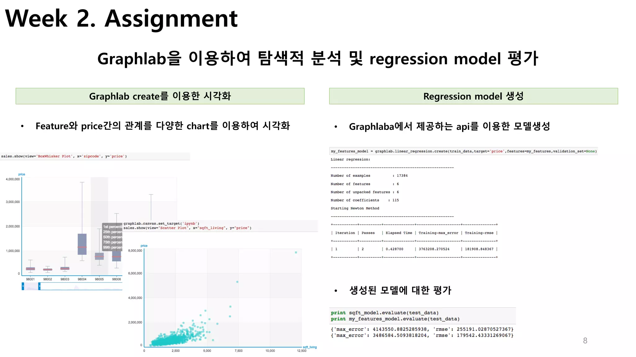 8
Week 2. Assignment
Graphlab을 이용하여 탐색적 분석 및 regression model 평가
• Graphlaba에서 제공하는 api를 이용한 모델생성• Feature와 price간의 관계를 다양한 chart를 이용하여 시각화
Graphlab create를 이용한 시각화 Regression model 생성
• 생성된 모델에 대한 평가
 
