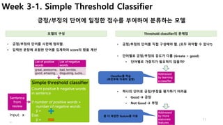 11
Week 3-1. Simple Threshold Classifier
긍정/부정의 단어에 일정한 점수를 부여하여 분류하는 모델
• 긍정/부정의 단어를 직접 구성해야 함. (모두 파악할 수 있나?)
• 단어별로 긍정/부정의 강도가 다름 (Greate > good)
• 단어별로 가중치가 필요하지 않을까?
• 긍정/부정의 단어를 사전에 정의함.
• 입력된 문장에 포함된 단어를 집계하여 score의 합을 계산
모델의 구성 Threshold classifier의 문제점
• 하나의 단어로 긍정/부정을 평가하기 어려움
• Good à 긍정
• Not Good à 부정
Classifier를 학습
(후반부에 자세히 설명)
좀 더 복잡한 feature를 이용
 