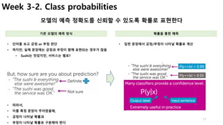 17
Week 3-2. Class probabilities
모델의 예측 정확도를 신뢰할 수 있도록 확률로 표현한다
• 입련 문장에서 긍정/부정이 나타날 확률로 계산• 단어를 보고 긍정 or 부정 판단
• 하지만, 실제 문장에는 긍정과 부정이 함께 표현되는 경우가 많음
• Sushi는 맛있지만, 서비스는 별로?
기존 모델의 예측 방식 확률을 통한 예측
• 따라서,
• 이를 특정 문장이 주어졌을때,
• 긍정이 나타날 확률과
• 부정이 나타날 확률로 구분해야 한다
 