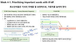 20
Week 4-1. Prioritizing important words with tf-idf
희소단어들은 기사의 주제를 잘 표현하므로, 가중치를 높여야 한다
• 상용어인 “The”의 비중을 줄이고,
• “Messi”와 같은 의미있는 단어의 가중치를 높임.
• 일부 문서에서만 나타나는 희소단어의 가중치를 높이기 위해서,
• 많이 발생하는 단어의 가중치를 감소시킨다.
• IDF
• Log(전체 문서 수 / 단어가 포함된 문서)
• Log 함수로 아주 큰 수가 나오지 않도록 조정
• 발생빈도 높은 단어 à 0에 가까움.
• 발생빈도 낮은 단어 à 0보다 크지만, 아주 크지는 않음
TF-IDF (Term Frequency – Inverse Document Frequency) TF-IDF 예시
+1을 하는 이유?
문서의 단어 중 말뭉치에 없는 단어가 있을 수 있으므로,
0이 되지 않도록 1을 추가
log0 16 = 4
(여기서는 log0로	가정)
• 최종적으로, Messi라는 단어의 가중치가 20으로 증가되고
• The라는 단어는 0으로 감소
 