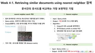 21
Week 4-1. Retrieving similar documents using nearest neighbor 검색
문서간의 유사도를 비교하는 가장 보편적인 기법
• Input : Query article
• Output : 가장 유사한 기사 (1개만 출력)
• Algorithm :
1. Corpus의 모든 article을 검색하면서
2. 유사도(Query article vs article) 비교
3. 전체 중에 가장 유사도가 높은 것만 출력
• 일부 문서에서만 나타나는 희소단어의 가중치를 높이기 위해서,
• Query article : 검색기사 (현재 보고 있는 기사)
• Corpus(말뭉치) : 모든 문서의 총합, 여기서 추천할 기사를 선택
nearest neighbor search 개념 1 - Nearest neighbor
• 거리 기준 : 유사도를 측정할 기준 (distance metric)
• Input : Query article
• Output : 유사한 기사의 목록 (List of K)
K – Nearest neighbor
 