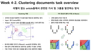 23
Week 4-2. Clustering documents task overview
라벨이 없는 article들에서 관련된 기사 및 그룹을 발견하는 방식
• 3개의 클러스터로 지정 후
• 랜덤 중심점 3개로 시작하여, 반복하여 중심점을 조정하면서
• 클러스터를 최적화 하는 기법
• 단어의 빈도를 이용하여 기사(문서)를 자동으로 분류하는 방식
• Input : 문서 (vector형식)
• Output : Cluster Label (문서별로 label을 부여, 스포츠/정치 등)
Clustering 개념 거리 중심의 클러스터링 (K-Means)
• 문서에 포함된 단어가 2개(word1, word2)만 존재하는 경우,
• 위와 같이 2차원 평면으로 표현가능 (실제는 더 많은 고차원)
• 가장 가까운 거리의 문서 집합을 클러스터로 분류하여 라벨링
 