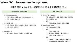 26
Week 5-1. Recommender systems
라벨이 없는 article들에서 관련된 기사 및 그룹을 발견하는 방식
1. 인기도 기반 (Popularity)
• 가장 단순 (뉴스에서 활용, 가장 인기 있는 기사 추천)
• 독자에게 공유된 횟수
• 문제
• 개인화(개인별 선호도)에 대한 고려 없음
2. Classification Model
• 개인별 feature로 모델 학습
• 장점
• 개인의 선호도 반영
• 문맥(시간, 활동내용 등)을 반영한 추천
• 개인의 이력을 반영한 추천
• 단점
• Feature가 부족할 수 있음 (나이, 성별 등..)
• à collaborative filtering으로 한계 극복
• 개인화 (Personalization)
• 사용자와 Item을 연결 (User vs Product/Movie …)
• 추천 시스템의 핵심 개념
• 시간에 따른 변화
• 작년에 구매한 유아 운동화를 몇년 후에는 구매하지 않음
• 시간에 따라 다른 추천
• Item의 유사성
• 음악 청취시 비슷한 음악을 연속적으로 듣는 경향
Recommender system의 특징 추천 모델의 유형
 