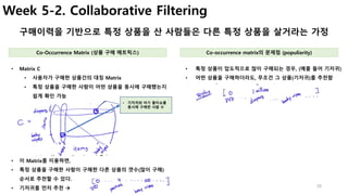 28
Week 5-2. Collaborative Filtering
구매이력을 기반으로 특정 상품을 산 사람들은 다른 특정 상품을 살거라는 가정
• 특정 상품이 압도적으로 많이 구매되는 경우, (예를 들어 기저귀)
• 어떤 상품을 구매하더라도, 무조건 그 상품(기저귀)를 추천함
• Matrix C
• 사용자가 구매한 상품간의 대칭 Matrix
• 특정 상품을 구매한 사람이 어떤 상품을 동시에 구매했는지
쉽게 확인 가능
Co-Occurrence Matrix (상품 구매 매트릭스) Co-occurrence matrix의 문제점 (populiarity)
• 기저귀와 아기 물티슈를
동시에 구매한 사람 수
• 이 Matrix를 이용하면,
• 특정 상품을 구매한 사람이 구매한 다른 상품의 갯수(많이 구매)
순서로 추천할 수 있다.
• 기저귀를 먼저 추천 à
 