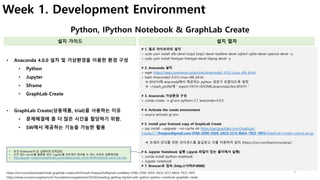 3
Week 1. Development Environment
Python, IPython Notebook & GraphLab Create
설치 가이드 설치 절차
• 데이터를 이해하고자 하는 개발자
• 데이터 사이언티스트가 되고 싶어하는 엔지니어
• 수학을 조금 알면서 데이터를 분석하고 싶어하는 사람들
• Anaconda 4.0.0 설치 및 가상환경을 이용한 환경 구성
• Python
• Jupyter
• Sframe
• GraphLab Create
• GraphLab Create(상용제품, trial)을 사용하는 이유
• 문제해결에 좀 더 많은 시간을 할당하기 위함.
• SW에서 제공하는 기능을 가능한 활용
https://turi.com/download/install-graphlab-create.html?email=freepsw%40gmail.com&key=2F8A-2D9E-43DE-3AC0-3312-B6EA-79CE-1BF5
• 데이터를 이해하고자 하는 개발자
• 데이터 사이언티스트가 되고 싶어하는 엔지니어
• 수학을 조금 알면서 데이터를 분석하고 싶어하는 사람들
https://www.coursera.org/learn/ml-foundations/supplement/5HQGl/reading-getting-started-with-python-ipython-notebook-graphlab-create
# 1. 필요 라이브러리 설치
> sudo yum install zlib-devel bzip2 bzip2-devel readline-devel sqlite3 sqlite-devel openssl-devel –y
> sudo yum install freetype freetype-devel libpng-devel -y
# 2. Anaconda 설치
> wget https://repo.continuum.io/archive/Anaconda2-4.0.0-Linux-x86_64.sh
> bash Anaconda2-4.0.0-Linux-x86_64.sh
à $PATH에 anaconda에서 제공하는 python 경로가 포함되도록 설정
à ~/.bash_profile에 ” export PATH=$HOME/anaconda2/bin:$PATH ”
# 3. Anaconda 가상환경 구성
> conda create -n gl-env python=2.7 anaconda=4.0.0
# 4. Activate the conda environment
> source activate gl-env
# 5. Install your licensed copy of GraphLab Create
> pip install --upgrade --no-cache-dir https://get.graphlab.com/GraphLab-
Create/2.1/freepsw@gmail.com/2F8A-2D9E-43DE-3AC0-3312-B6EA-79CE-1BF5/GraphLab-Create-License.tar.gz
à 코세라 강의를 위한 라이센스를 발급받고 이를 이용하여 설치 (https://turi.com/learn/coursera/)
# 6. Jupyter Notebook 실행 (.ipynb 파일이 있는 폴더에서 실행)
> conda install ipython-notebook
> Jupyter notebook
# 7. Browser로 접속 (http://서버IP:8888)
• 본인 Notebook/PC로 실행하면 문제없음.
• UI가 없는 Server를 활용할 경우, Juypter를 외부에서 접속할 수 있는 서버로 실행해야함.
• http://jupyter-notebook.readthedocs.io/en/latest/public_server.html#notebook-server-security
 