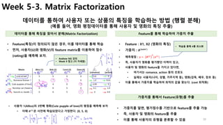 30
Week 5-3. Matrix Factorization
데이터를 통하여 사용자 또는 상품의 특징을 학습하는 방법 (행렬 분해)
(예를 들어, 영화 평점데이터를 통해 사용자 및 영화의 특징 추출)
• Feature : X1, X2 (영화의 특징)
• 가중치 : 𝜽(𝒖𝒔𝒆𝒓)
• 예측평점 : 𝒚 =	 𝜽 𝒋 𝑻
(𝒙 𝒊
)
• 즉, 사용자가 영화를 평가했던 이력이 있고,
• 사용자 및 영화의 feature을 가지고 있다면,
• 여기서는 romance, action 등의 선호도
• 실제는 사용자(나이, 성별, 거주지역 등), 영화(감독, 배우, 장르 등)
• 이를 통해서 가중치를 학습하여 최적의 값을 찾는다. (cost 최적화)
• Feature(특징)이 정의되지 않은 경우, 이를 데이터를 통해 학습
• 먼저, 사용자(U)와 영화(V)의 feature matrix를 이용하여 점수
(rating)을 예측해 보자.
데이터를 통해 특징을 찾아서 분해(Matrix Factorization) Feature를 통해 학습하여 가중치 추출
• Andrew NG 강의
• Week 9 참고 (더 자세함)
• 학습을 통해 𝜽를 최소화
가중치를 통해서 Feature(유형)를 추출
• 가중치를 알면, 평가점수를 기반으로 feature를 추출 가능
• 즉, 사용자 및 영화의 feature를 추출
• 이를 통해 사용자의 유형을 분류할 수 있음
• 사용자 1(Allice)의 3번째 영화(Cute pupple of love)의 평점을 예측해 보자
• 이때 𝜽(𝟏)
은 사전에 학습되었다고 가정한다. [0, 5, 0]
 