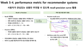 32
Week 5-4. performance metric for recommender systems
사용자가 관심있는 상품만 추천할 수 있도록 recall-precision curve 활용
• Precision-recall curve
• Recall을 최대치(1)로 높여가는 과정에서의 관계 그래프
• Recall (재현율)
• 사용자가 관심있는 상품을 몇개나 추천했는지?
• 전체 100개 중, 관심있는 상품은 10개 (1~10)
• 추천을 5개 했다면 (7 ~ 11)
• 4/10 = (7, 8, 9, 10) / (1 ~ 10) = 40%
• Precision (정확도)
• 추천한 상품에 사용자가 관심있는 상품이 얼마나 있는가?
• 4/5 = (7, 8, 9, 10) / (7 ~ 11) = 80%
• 추천모델에서 관심있는 상품을 추천하는 것이 중요!!
• 따라서 recall을 향상하도록 추천 알고리즘을 평가해야 함.
Recall vs Precision 추천 알고리즘 평가 방법
• 1/1 = 100%
• 1개 추천했는데,
• 1개가 관심상품
• 10/10 = 100%
• 10개 추천했는데,
• 10개가 관심상품
• (전체 관심상품 10개)
• 2/5 = 100%
• 5개 추천했는데,
• 2개가 관심상품
• Precision : 2/5 : 0.4
• Recall : 2/10 : 0.2
• 2/10 = 100%
• 10개 추천했는데,
• 2개가 관심상품
• Precision : 2/0 : 0.2
• Recall : 2/10 : 0.2
• 정확도는 떨어져도, 재현율
은 변화 없음
• AUC(Area under the curve) 평가
• 커브 아래의 면적이 큰 알고리즘
을 우선 선택
 