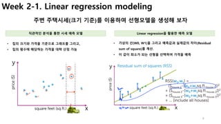 6
Week 2-1. Linear regression modeling
주변 주택시세(크기 기준)를 이용하여 선형모델을 생성해 보자
• 가상의 선(W0, W1)을 그리고 예측값과 실제값의 차이(Residual
sum of square)를 계산.
• 이 값이 최소가 되는 선형을 선택하여 가격을 예측
• 집의 크기와 가격을 기준으로 그래프를 그리고,
• 집의 평수에 해당하는 가격을 대략 산정 가능
직관적인 분석을 통한 시세 예측 모델 Linear regression을 활용한 예측 모델
 