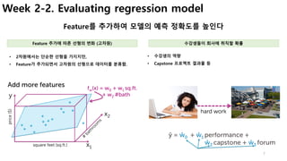 7
Week 2-2. Evaluating regression model
Feature를 추가하여 모델의 예측 정확도를 높인다
• 수강생의 역량
• Capstone 프로젝트 결과물 등
• 2차원에서는 단순한 선형을 가지지만,
• Feature가 추가되면서 고차원의 선형으로 데이터를 분류함.
Feature 추가에 따른 선형의 변화 (고차원) 수강생들이 회사에 취직할 확률
 