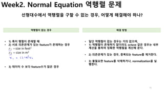 Week2. Normal Equation 역행렬 문제
선형대수에서 역행렬을 구할 수 없는 경우, 어떻게 해결해야 하나?
역행렬이 없는 경우 해결 방법
• 1) 특이 행렬이 존재할 때
• 2) 서로 의존관계가 있는 fea...