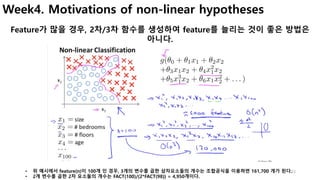 Week4. Motivations of non-linear hypotheses
33
Feature가 많을 경우, 2차/3차 함수를 생성하여 feature를 늘리는 것이 좋은 방법은
아니다.
• 위 예시에서 feature...