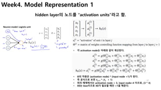37
Week4. Model Representation 1
hidden layer의 노드를 “activation units”라고 함.
• 각 activation node는 아래와 같이 계산된다.
• Θ의 차원은 (act...