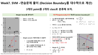 77
Week7. SVM –연습문제 풀이 (Decision Boundary를 대수학으로 계산)
3개의 point를 2개의 class로 분류해 보자.
• Weight vector는 어떻게 찾을 수 있을까?
• 2 clas...