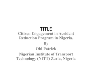 TITLE
Citizen Engagement in Accident
Reduction Program in Nigeria.
By
Obi Patrick
Nigerian Institute of Transport
Technology (NITT) Zaria, Nigeria
 