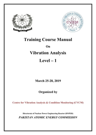 Training Course Manual
On
Vibration Analysis
Level – 1
March 25-28, 2019
Organized by
Centre for Vibration Analysis & Condition Monitoring (CVCM)
Directorate of Nuclear Power Engineering Reactor (DNPER)
PAKISTAN ATOMIC ENERGY COMMISSION
 