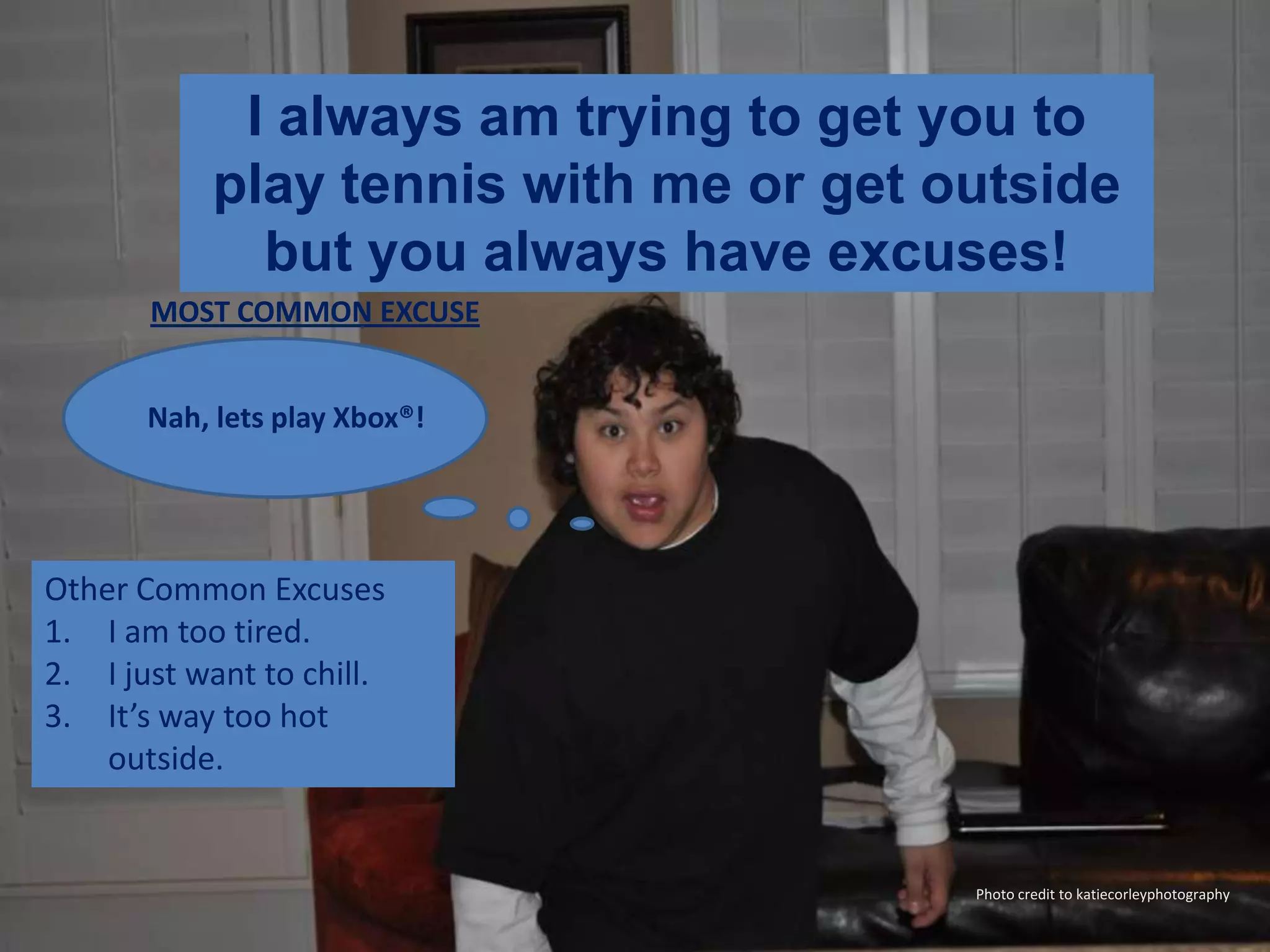 I always am trying to get you to play tennis with me or get outside but you always have excuses!MOST COMMON EXCUSENah, lets play Xbox®!Other Common ExcusesI am too tired.I just want to chill.It’s way too hot outside.Photo credit to katiecorleyphotography