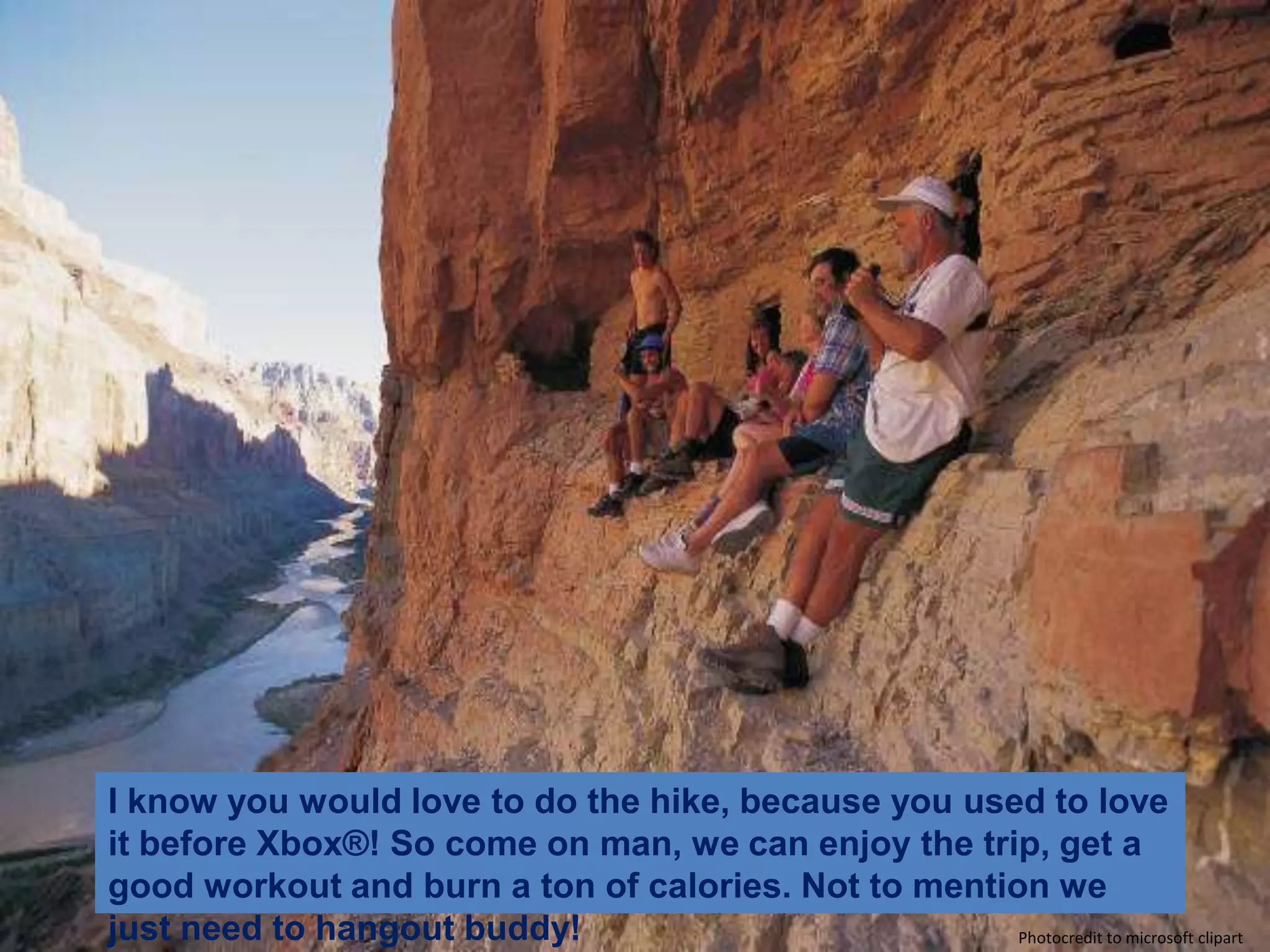 I know you would love to do the hike, because you used to love it before Xbox®! So come on man, we can enjoy the trip, get a good workout and burn a ton of calories. Not to mention we just need to hangout buddy! Photocredit to microsoft clipart