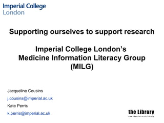 Supporting ourselves to support research
Imperial College London’s
Medicine Information Literacy Group
(MILG)
Jacqueline Cousins
j.cousins@imperial.ac.uk
Kate Perris
k.perris@imperial.ac.uk
 