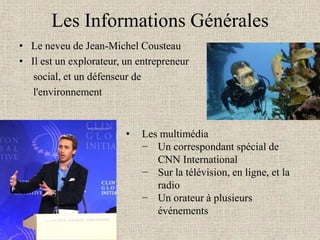 Les Informations Générales
• Le neveu de Jean-Michel Cousteau
• Il est un explorateur, un entrepreneur
   social, et un défenseur de
   l'environnement


                         •   Les multimédia
                             − Un correspondant spécial de
                                CNN International
                             − Sur la télévision, en ligne, et la
                                radio
                             − Un orateur à plusieurs
                                événements
 