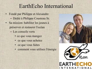EarthEcho International
• Fondé par Philippe et Alexandre
   – Dédié à Philippe Cousteau Sr.
• Sa mission: habiliter les jeunes à
  préserver et restaurer l'océan
   – Les conseils verts
      • ce que vous mangez
      • ce que vous achetez
      • ce que vous faites
      • comment vous utilisez l'énergie
 