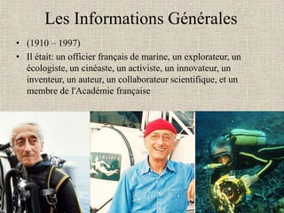 Les Informations Générales
• (1910 – 1997)
• Il était: un officier français de marine, un explorateur, un
  écologiste, un cinéaste, un activiste, un innovateur, un
  inventeur, un auteur, un collaborateur scientifique, et un
  membre de l'Académie française
 