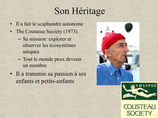 Son Héritage
• Il a fait le scaphandre autonome
• The Cousteau Society (1973)
   – Sa mission: explorer et
      observer les écosystèmes
      uniques
   – Tout le monde peux devenir
      un membre
• Il a transmis sa passion à ses
  enfants et petits-enfants
 