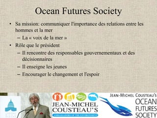Ocean Futures Society
• Sa mission: communiquer l'importance des relations entre les
  hommes et la mer
   – La « voix de la mer »
• Rôle que le président
   – Il rencontre des responsables gouvernementaux et des
     décisionnaires
   – Il enseigne les jeunes
   – Encourager le changement et l'espoir
 