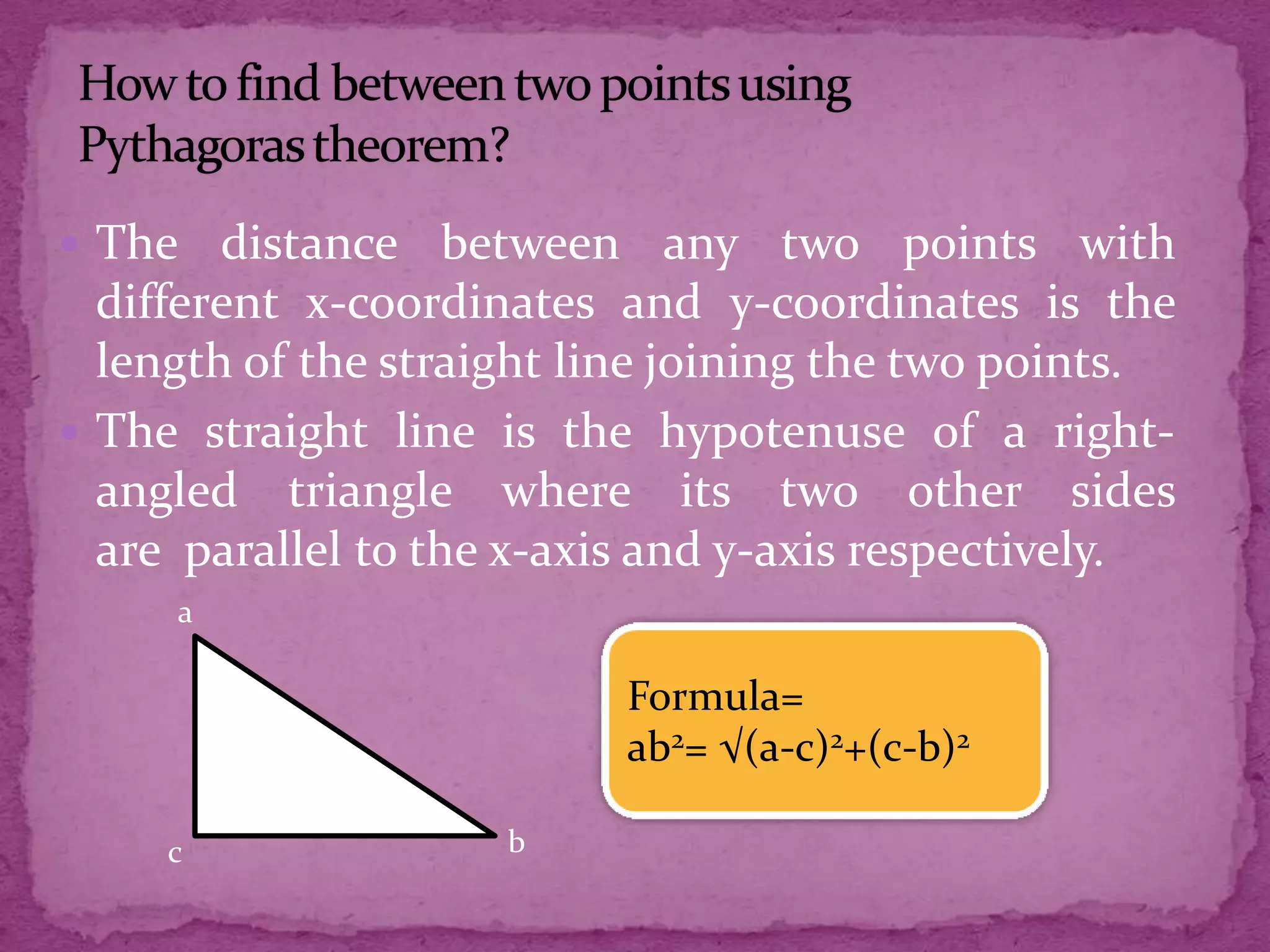  The

distance between any two points with
different x-coordinates and y-coordinates is the
length of the straight line joining the two points.
 The straight line is the hypotenuse of a rightangled triangle where its two other sides
are parallel to the x-axis and y-axis respectively.
a

Formula=
ab2= √(a-c)2+(c-b)2
c

b

 