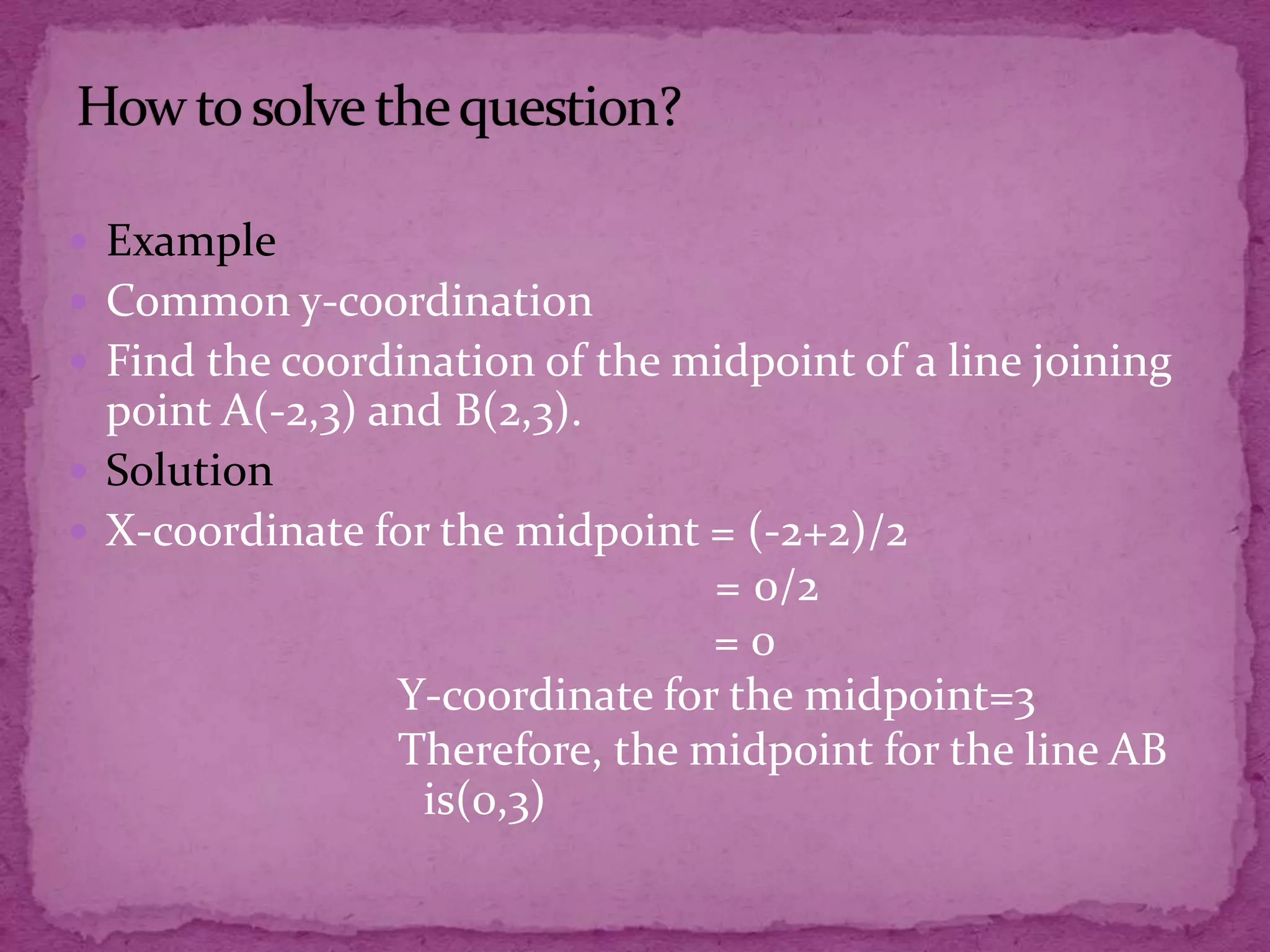  Example
 Common y-coordination
 Find the coordination of the midpoint of a line joining

point A(-2,3) and B(2,3).
 Solution
 X-coordinate for the midpoint = (-2+2)/2
= 0/2
=0
Y-coordinate for the midpoint=3
Therefore, the midpoint for the line AB
is(0,3)

 