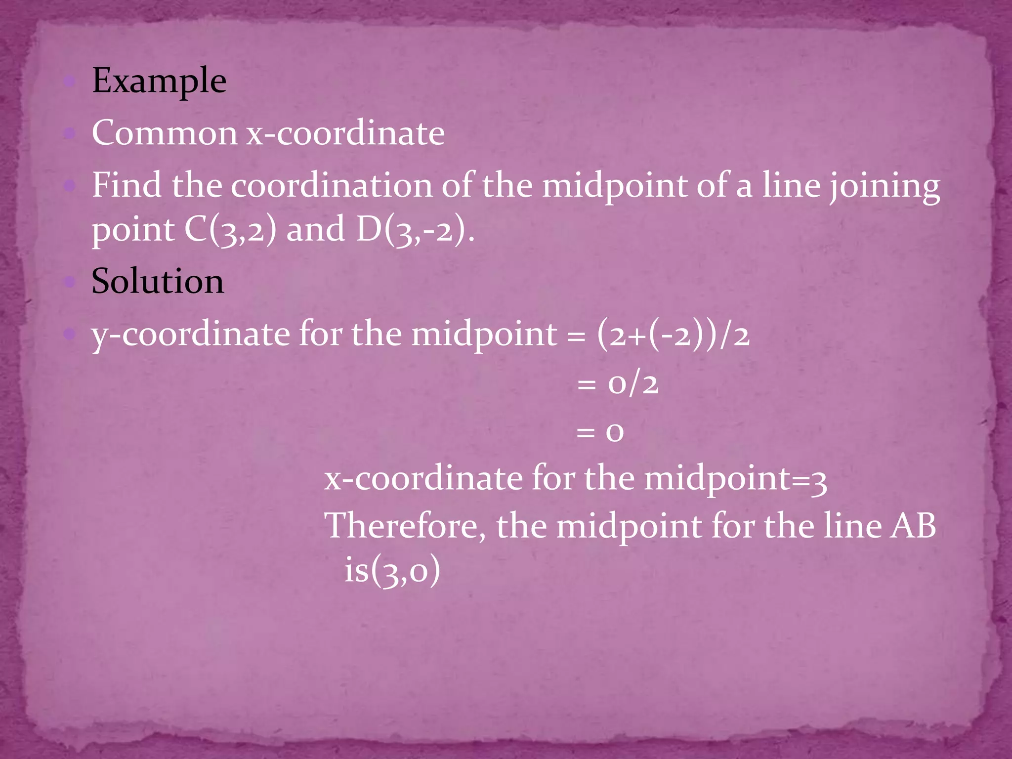  Example
 Common x-coordinate
 Find the coordination of the midpoint of a line joining

point C(3,2) and D(3,-2).
 Solution
 y-coordinate for the midpoint = (2+(-2))/2
= 0/2
=0
x-coordinate for the midpoint=3
Therefore, the midpoint for the line AB
is(3,0)

 