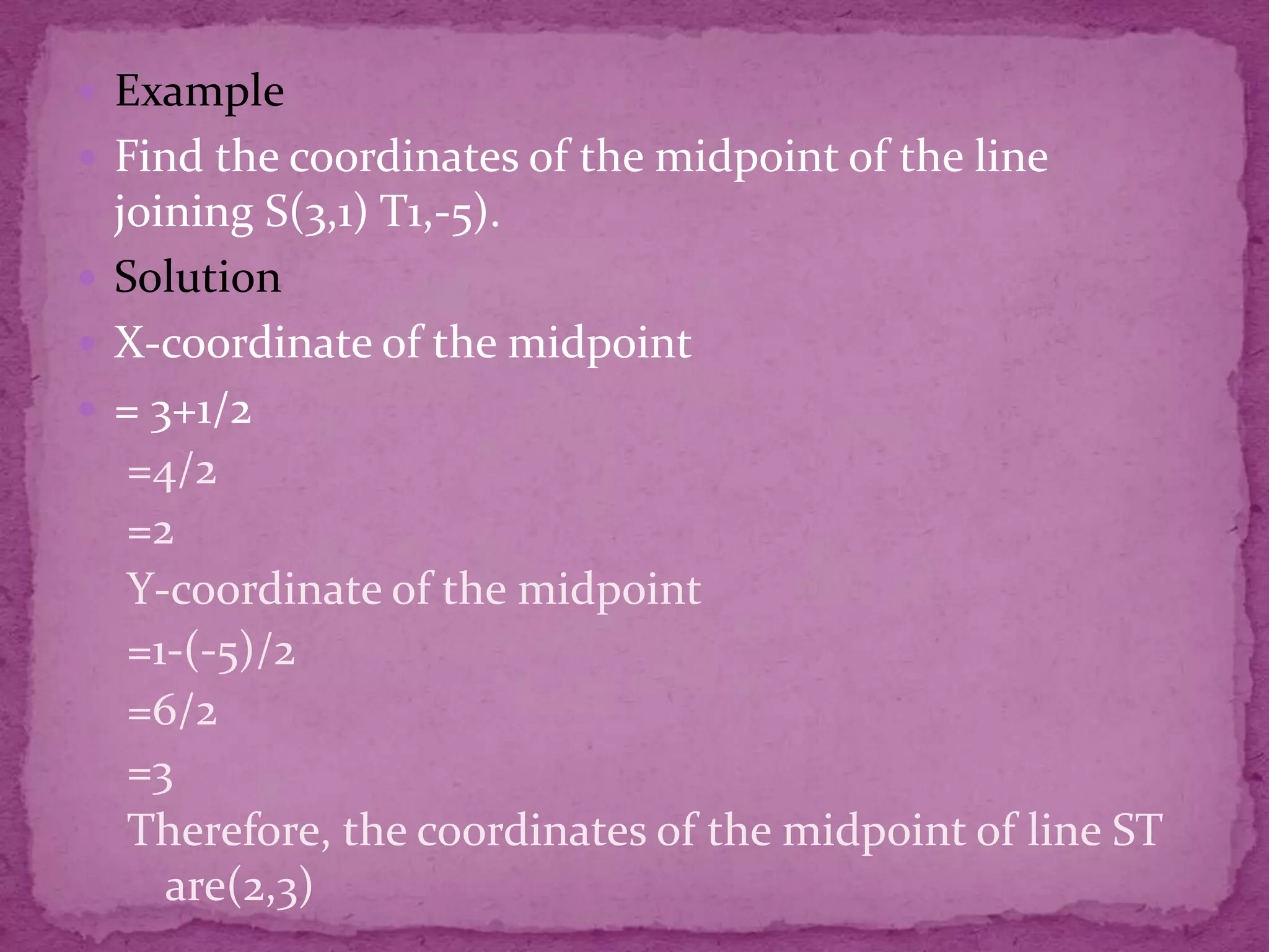  Example
 Find the coordinates of the midpoint of the line

joining S(3,1) T1,-5).
 Solution
 X-coordinate of the midpoint
 = 3+1/2
=4/2
=2
Y-coordinate of the midpoint
=1-(-5)/2
=6/2
=3
Therefore, the coordinates of the midpoint of line ST
are(2,3)

 