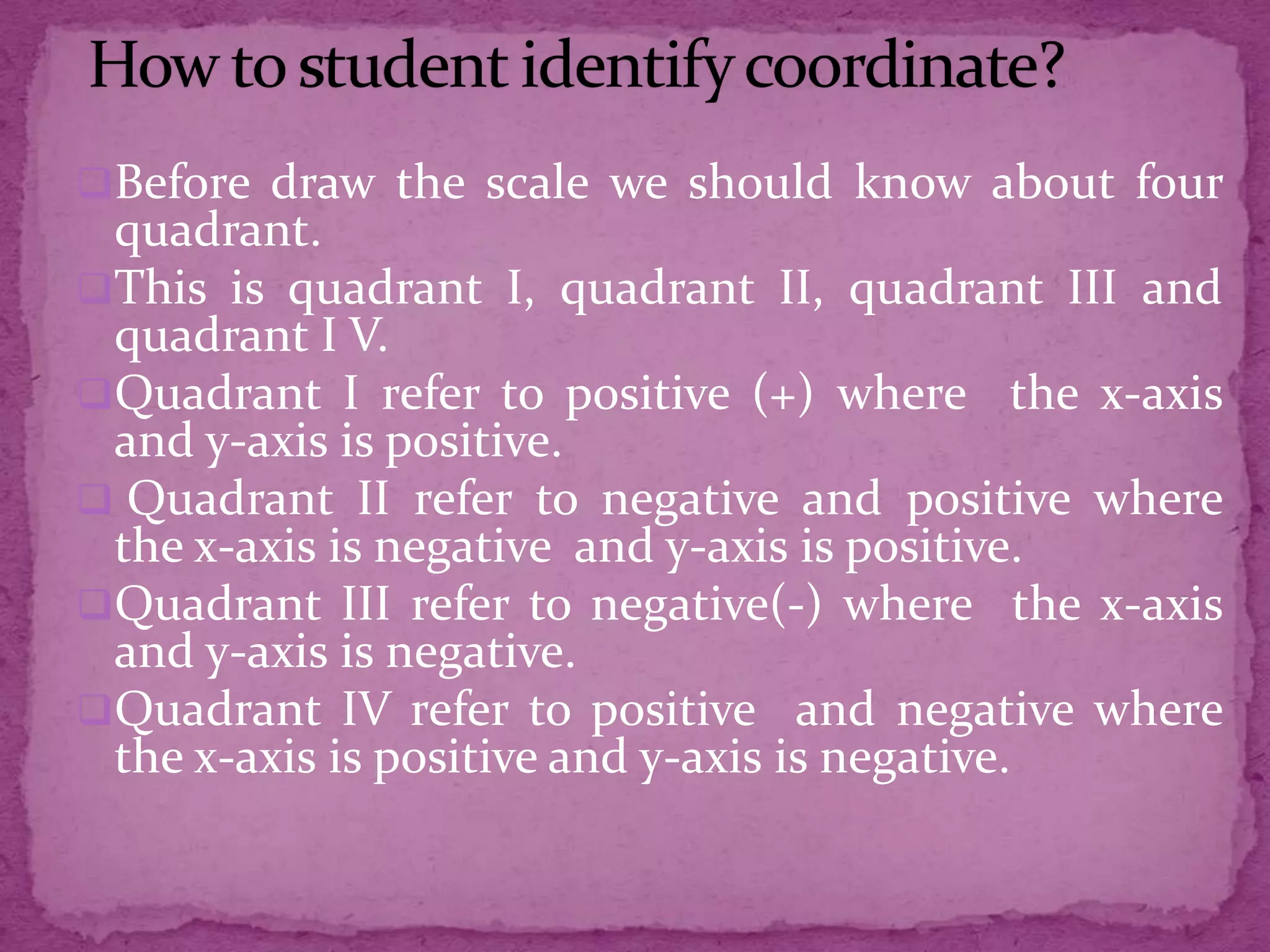 Before draw the scale we should know about four

quadrant.
This is quadrant I, quadrant II, quadrant III and
quadrant I V.
Quadrant I refer to positive (+) where the x-axis
and y-axis is positive.
 Quadrant II refer to negative and positive where
the x-axis is negative and y-axis is positive.
Quadrant III refer to negative(-) where the x-axis
and y-axis is negative.
Quadrant IV refer to positive and negative where
the x-axis is positive and y-axis is negative.

 