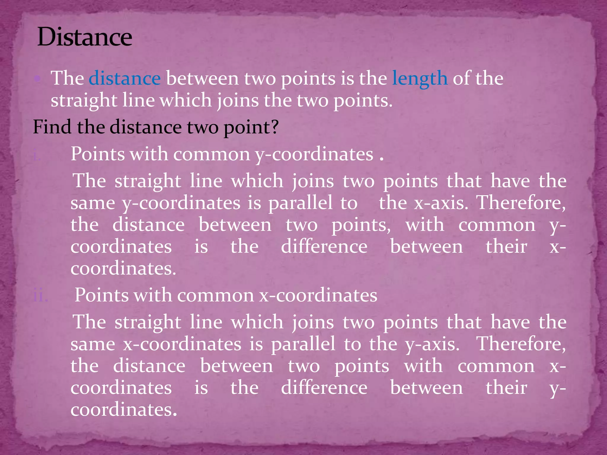  The distance between two points is the length of the

straight line which joins the two points.
Find the distance two point?
i.
Points with common y-coordinates .
The straight line which joins two points that have the
same y-coordinates is parallel to the x-axis. Therefore,
the distance between two points, with common ycoordinates is the difference between their xcoordinates.
ii. Points with common x-coordinates
The straight line which joins two points that have the
same x-coordinates is parallel to the y-axis. Therefore,
the distance between two points with common xcoordinates is the difference between their ycoordinates.

 
