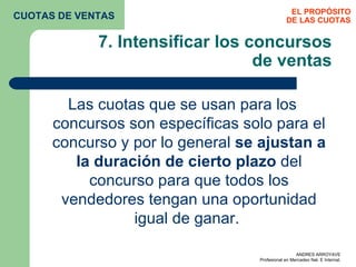 7. Intensificar los concursos de ventas Las cuotas que se usan para los concursos son específicas solo para el concurso y por lo general  se ajustan a la duración de cierto plazo  del concurso para que todos los vendedores tengan una oportunidad igual de ganar.  EL PROPÓSITO DE LAS CUOTAS CUOTAS DE VENTAS 