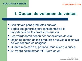 1. Cuotas de volumen de ventas Son claves para productos nuevos. Todos los gerentes son conscientes de la importancia de los productos nuevos Los vendedores deben ser conscientes de ello Dejar las metas de los productos nuevos a iniciativa de vendedores es riesgoso. Cuanto más corto el periodo, más eficaz la cuota.  Si:  Venta estacionaria     Cuota anual  CLASES DE CUOTAS CUOTAS DE VENTAS 
