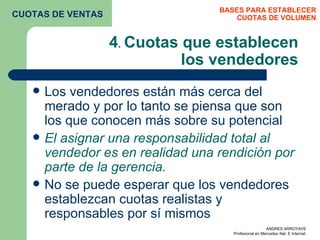 4 .  Cuotas que establecen los vendedores Los vendedores están más cerca del merado y por lo tanto se piensa que son los que conocen más sobre su potencial  El asignar una responsabilidad total al vendedor es en realidad una rendición por parte de la gerencia. No se puede esperar que los vendedores establezcan cuotas realistas y responsables por sí mismos  BASES PARA ESTABLECER CUOTAS DE VOLUMEN CUOTAS DE VENTAS 