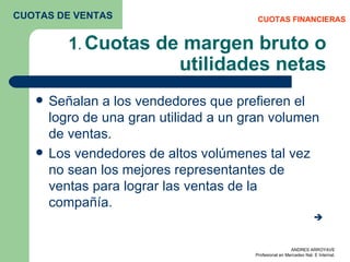1 .  Cuotas de margen bruto o utilidades netas Señalan a los vendedores que prefieren el logro de una gran utilidad a un gran volumen de ventas. Los vendedores de altos volúmenes tal vez no sean los mejores representantes de ventas para lograr las ventas de la compañía.  CUOTAS FINANCIERAS CUOTAS DE VENTAS 