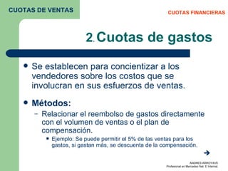 2 .  Cuotas de gastos Se establecen para concientizar a los vendedores sobre los costos que se involucran en sus esfuerzos de ventas.  Métodos: Relacionar el reembolso de gastos directamente con el volumen de ventas o el plan de compensación. Ejemplo: Se puede permitir el 5% de las ventas para los gastos, si gastan más, se descuenta de la compensación.   CUOTAS FINANCIERAS CUOTAS DE VENTAS 