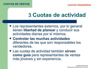 3 .  Cuotas de actividad Los representantes externos, por lo general tienen  libertad de planear  y conducir sus actividades diarias por sí mismos.  Controlar las muchas actividades  diferentes de las que son responsables los vendedores. Las cuotas de actividad también  sirven como guía  para representantes de ventas más jóvenes y sin experiencia.  CUOTAS FINANCIERAS CUOTAS DE VENTAS 