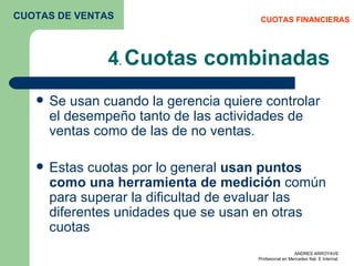 4 .  Cuotas combinadas Se usan cuando la gerencia quiere controlar el desempeño tanto de las actividades de ventas como de las de no ventas. Estas cuotas por lo general  usan puntos como una herramienta de medición  común para superar la dificultad de evaluar las diferentes unidades que se usan en otras cuotas  CUOTAS FINANCIERAS CUOTAS DE VENTAS 