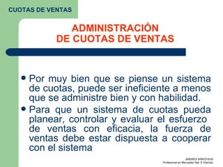 ADMINISTRACIÓN DE CUOTAS DE VENTAS Por muy bien que se piense un sistema de cuotas, puede ser ineficiente a menos que se administre bien y con habilidad. Para que un sistema de cuotas pueda planear, controlar y evaluar el esfuerzo  de ventas con eficacia, la fuerza de ventas debe estar dispuesta a cooperar con el sistema  CUOTAS DE VENTAS 