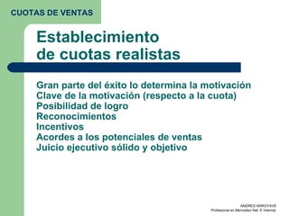 Establecimiento de cuotas realistas Gran parte del éxito lo determina la motivación  Clave de la motivación (respecto a la cuota) Posibilidad de logro Reconocimientos Incentivos Acordes a los potenciales de ventas Juicio ejecutivo sólido y objetivo CUOTAS DE VENTAS 