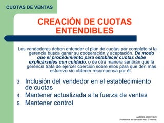 CREACIÓN DE CUOTAS ENTENDIBLES Los vendedores deben entender el plan de cuotas por completo si la gerencia busca ganar su cooperación y aceptación.  De modo que el procedimiento para establecer cuotas debe explicárseles con cuidado , o de otra manera sentirán que la gerencia trata de ejercer coerción sobre ellos para que den más esfuerzo sin obtener recompensa por él.  Inclusión del vendedor en el establecimiento de cuotas Mantener actualizada a la fuerza de ventas  Mantener control CUOTAS DE VENTAS 