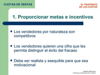 1. Proporcionar metas e incentivos Los vendedores por naturaleza son competitivos Los vendedores quieren una cifra que les permita distinguir el éxito del fracaso Debe ser realista y asequible para que sea motivacional EL PROPÓSITO DE LAS CUOTAS CUOTAS DE VENTAS 